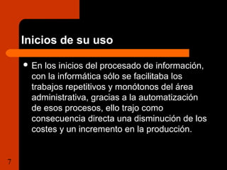 Inicios de su uso 
 En los inicios del procesado de información, 
con la informática sólo se facilitaba los 
trabajos repetitivos y monótonos del área 
administrativa, gracias a la automatización 
de esos procesos, ello trajo como 
consecuencia directa una disminución de los 
costes y un incremento en la producción. 
7 Tema 1.1 Importancia de la  