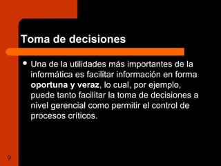 Toma de decisiones 
 Una de la utilidades más importantes de la 
informática es facilitar información en forma 
oportuna y veraz, lo cual, por ejemplo, 
puede tanto facilitar la toma de decisiones a 
nivel gerencial como permitir el control de 
procesos críticos. 
9 Tema 1.1 Importancia de la  