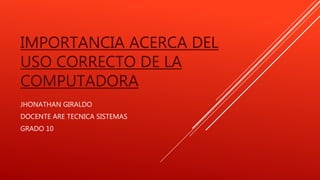 IMPORTANCIA ACERCA DEL
USO CORRECTO DE LA
COMPUTADORA
JHONATHAN GIRALDO
DOCENTE ARE TECNICA SISTEMAS
GRADO 10
 