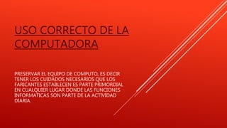 USO CORRECTO DE LA
COMPUTADORA
PRESERVAR EL EQUIPO DE COMPUTO, ES DECIR
TENER LOS CUIDADOS NECESARIOS QUE LOS
FARICANTES ESTABLECEN ES PARTE PRIMORDIAL
EN CUALQUIER LUGAR DONDE LAS FUNCIONES
INFORMATICAS SON PARTE DE LA ACTIVIDAD
DIARIA.
 