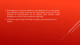  El Hardware es uno de los elementos más delicados de un computador.
Estos aparatos cumplen funciones muy importantes, ya que son los que
permiten el funcionamiento de la maquina, pero también sufren
problemas si no se les da una atención adecuada.
 contribuir a que el lugar de trabajo se seguro para las personas y el
equipo
 