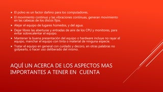 AQUÍ UN ACERCA DE LOS ASPECTOS MAS
IMPORTANTES A TENER EN CUENTA
 El polvo es un factor dañino para los computadores.
 El movimiento continuo y las vibraciones continuas, generan movimiento
en las cabezas de los discos fijos.
 Alejar el equipo de lugares húmedos, y del agua.
 Dejar libres las aberturas y entradas de aire de los CPU y monitores, para
evitar sobrecalentar el equipo.
 Mantener la buena presentación del equipo o hardware incluye no rayar el
equipo, manchar el equipo con tinta o material de ninguna especie.
 Tratar el equipo en general con cuidado y decoro, en otras palabras no
golpearlo, o hacer uso deliberado del mismo.
 