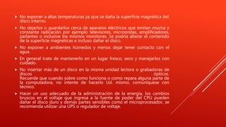  No exponer a altas temperaturas ya que se daña la superficie magnética del
disco interno.
 No dejarlos o guardarlos cerca de aparatos eléctricos que emitan mucha y
constante radicación por ejemplo televisores, microondas, amplificadores,
parlantes o inclusive los mismos monitores. Se podría alterar el contenido
de la superficie magnéticas e incluso dañar el disco.
 No exponer a ambientes húmedos y menos dejar tener contacto con el
agua.
 En general trate de mantenerlo en un lugar fresco, seco y manejarlos con
cuidado.
 No insertar más de un disco en la misma unidad lectora o grabadoras de
discos ópticos.
Recuerde que cuando sobre como funciona o como repara alguna parte de
la computadora, no intente de hacerlo Ud. mismo, comuníquese con
técnico.
 Hacer un uso adecuado de la administración de la energía, los cambios
bruscos en el voltaje que ingresa a la fuente de poder del CPU pueden
dañar el disco duro y demás partes sensibles como el microprocesador, se
recomienda utilizar una UPS o regulador de voltaje.
 