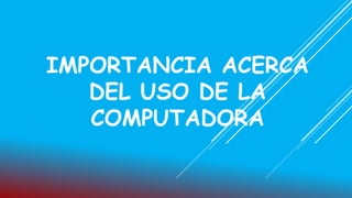 IMPORTANCIA ACERCA
DEL USO DE LA
COMPUTADORA
 