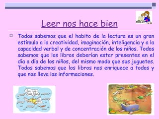 Leer nos hace bien
   Todos sabemos que el habito de la lectura es un gran
    estímulo a la creatividad, imaginación, inteligencia y a la
    capacidad verbal y de concentración de los niños. Todos
    sabemos que los libros deberían estar presentes en el
    día a día de los niños, del mismo modo que sus juguetes.
    Todos sabemos que los libros nos enriquece a todos y
    que nos lleva las informaciones.
 