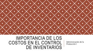 IMPORTANCIA DE LOS
COSTOS EN EL CONTROL
DE INVENTARIOS
Administración de la
Producción I
 