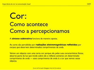 Importância da cor na comunicação visual                                                        10/29




          Cor:
          Como acontece
          Como a percepcionamos
          A síntese subtrativa funciona de maneira oposta.

          As cores são percebidas por radiações eletromagnéticas reﬂetidas por
          corpos que absorvem determinados comprimentos de onda.

          Vemos um objecto com uma certa cor porque ele, pelas suas características físicas,
          absorve parte da luz que incide sobre ele e reﬂecte somente um determinado
          comprimento de onda — esse comprimento de onda é a cor que vemos nesse
          objecto.


                                           Curso de Formação Pedagógica Inicial de Formadores
 