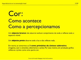 Importância da cor na comunicação visual                                                        11/29




          Cor:
          Como acontece
          Como a percepcionamos
          Um objecto branco não absorve nenhum comprimento de onda e reﬂecte todo o
          espectro visível.

          Um objecto preto absorve toda a luz e não reﬂecte nada.

          Em teoria, se somarmos as 3 cores primárias da síntese subtrativa
          (magenta, cyan e amarelo), obteríamos o preto. Por esse motivo, em produção gráﬁca
          utiliza-se o preto como uma quarta cor.



                                           Curso de Formação Pedagógica Inicial de Formadores
 