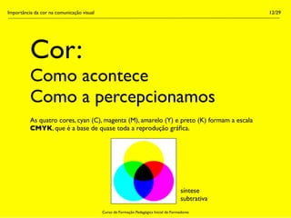 Importância da cor na comunicação visual                                                             12/29




          Cor:
          Como acontece
          Como a percepcionamos
          As quatro cores, cyan (C), magenta (M), amarelo (Y) e preto (K) formam a escala
          CMYK, que é a base de quase toda a reprodução gráﬁca.




                                                                                        síntese
                                                                                        subtrativa
                                           Curso de Formação Pedagógica Inicial de Formadores
 