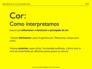 Importância da cor na comunicação visual                                                        13/29




          Cor:
          Como interpretamos
          Factores que inﬂuenciam e distorcem a percepção da cor:


          - Factores intrínsecos a quem vê: genéticos (ex.º Daltonismo), cansaço, entre
          outros.


          -Factores externos a quem vê (ex.º luminosidade insuﬁciente, a forma como as
          cores são interpretadas por diferentes pessoas, grupos ou culturas).




                                           Curso de Formação Pedagógica Inicial de Formadores
 