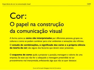 Importância da cor na comunicação visual                                                        14/29




          Cor:
          O papel na construção
          da comunicação visual
          A forma como as cores são interpretadas por diferentes pessoas, grupos ou
          culturas e como se podem combinar para criar ambientes e sensações são inﬁnitas.
          O estudo de combinações, o signiﬁcado das cores e a própria ciência
          da teoria da cor, são alguns dos factores que devem estar presentes.


          O esquema de cores ajuda a projectar a posição, mensagem e valores de uma
          empresa. Se esse uso não for o adequado a mensagem pretendida vai ser
          provavelmente mal interpretada, enfatizando algo que não se quer destacar.


                                           Curso de Formação Pedagógica Inicial de Formadores
 