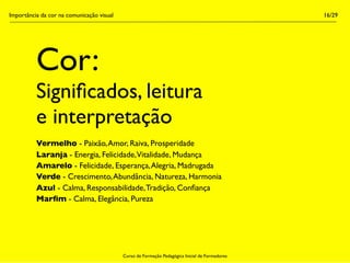 Importância da cor na comunicação visual                                                        16/29




          Cor:
          Signiﬁcados, leitura
          e interpretação
          Vermelho - Paixão, Amor, Raiva, Prosperidade
          Laranja - Energia, Felicidade,Vitalidade, Mudança
          Amarelo - Felicidade, Esperança, Alegria, Madrugada
          Verde - Crescimento, Abundância, Natureza, Harmonia
          Azul - Calma, Responsabilidade, Tradição, Conﬁança
          Marﬁm - Calma, Elegância, Pureza




                                           Curso de Formação Pedagógica Inicial de Formadores
 