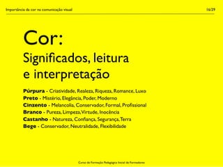 Importância da cor na comunicação visual                                                        16/29




          Cor:
          Signiﬁcados, leitura
          e interpretação
          Púrpura - Criatividade, Realeza, Riqueza, Romance, Luxo
          Preto - Mistério, Elegância, Poder, Moderno
          Cinzento - Melancolia, Conservador, Formal, Proﬁssional
          Branco - Pureza, Limpeza,Virtude, Inocência
          Castanho - Natureza, Conﬁança, Segurança, Terra
          Bege - Conservador, Neutralidade, Flexibilidade




                                           Curso de Formação Pedagógica Inicial de Formadores
 