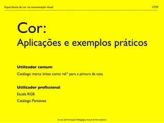 Importância da cor na comunicação visual                                                        17/29




          Cor:
          Aplicações e exemplos práticos

          Utilizador comum
          Catálogo marca tintas como ref.ª para a pintura da casa


          Utilizador proﬁssional
          Escala RGB
          Catálogo Pantones



                                           Curso de Formação Pedagógica Inicial de Formadores
 
