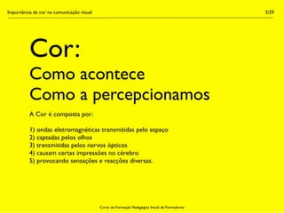 Importância da cor na comunicação visual                                                        3/29




          Cor:
          Como acontece
          Como a percepcionamos
          A Cor é composta por:

          1) ondas eletromagnéticas transmitidas pelo espaço
          2) captadas pelos olhos
          3) transmitidas pelos nervos ópticos
          4) causam certas impressões no cérebro
          5) provocando sensações e reacções diversas.




                                           Curso de Formação Pedagógica Inicial de Formadores
 
