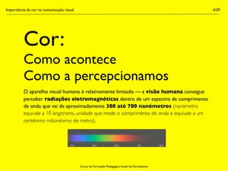 Importância da cor na comunicação visual                                                        4/29




          Cor:
          Como acontece
          Como a percepcionamos
          O aparelho visual humano é relativamente limitado — a visão humana consegue
          perceber radiações eletromagnéticas dentro de um espectro de comprimento
          de onda que vai de aproximadamente 380 até 780 nanómetros (nanómetro
          equivale a 10 àngstroms, unidade que mede o comprimento de onda e equivale a um
          centésimo milionésimo de metro).




                                           Curso de Formação Pedagógica Inicial de Formadores
 