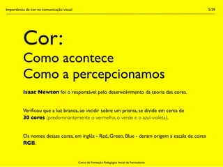 Importância da cor na comunicação visual                                                         5/29




          Cor:
          Como acontece
          Como a percepcionamos
          Isaac Newton foi o responsável pelo desenvolvimento da teoria das cores.


          Veriﬁcou que a luz branca, ao incidir sobre um prisma, se divide em cerca de
          30 cores (predominantemente o vermelho, o verde e o azul-violeta).


          Os nomes dessas cores, em inglês - Red, Green, Blue - deram origem à escala de cores
          RGB.


                                           Curso de Formação Pedagógica Inicial de Formadores
 