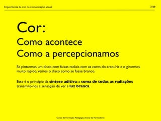Importância da cor na comunicação visual                                                        7/29




          Cor:
          Como acontece
          Como a percepcionamos
          Se pintarmos um disco com faixas radiais com as cores do arco-íris e o girarmos
          muito rápido, vemos o disco como se fosse branco.

          Esse é o princípio da síntese aditiva: a soma de todas as radiações
          transmite-nos a sensação de ver a luz branca.




                                           Curso de Formação Pedagógica Inicial de Formadores
 