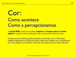 Importância da cor na comunicação visual                                                        9/29




          Cor:
          Como acontece
          Como a percepcionamos
          A escala RGB é usada para produzir arquivos e imagens para os meios
          digitais, na qual as cores se adicionam umas às outras para formarem novas.

          Grande parte dos softwares gráﬁcos baseados em bitmaps, como o Photoshop,
          trabalha originalmente em RGB, pois foram criados para trabalhar com a emanação de
          luz na tela, exigindo uma posterior conversão dos arquivos para os meios impressos.




                                           Curso de Formação Pedagógica Inicial de Formadores
 
