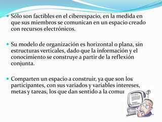  Sólo son factibles en el ciberespacio, en la medida en
 que sus miembros se comunican en un espacio creado
 con recursos electrónicos.

 Su modelo de organización es horizontal o plana, sin
 estructuras verticales, dado que la información y el
 conocimiento se construye a partir de la reflexión
 conjunta.

 Comparten un espacio a construir, ya que son los
 participantes, con sus variados y variables intereses,
 metas y tareas, los que dan sentido a la comunidad.
 