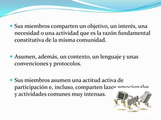  Sus miembros comparten un objetivo, un interés, una
 necesidad o una actividad que es la razón fundamental
 constitutiva de la misma comunidad.

 Asumen, además, un contexto, un lenguaje y unas
 convenciones y protocolos.

 Sus miembros asumen una actitud activa de
 participación e, incluso, comparten lazos emocionales
 y actividades comunes muy intensas.
 
