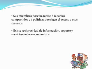 • Sus miembros poseen acceso a recursos
compartidos y a políticas que rigen el acceso a esos
recursos.

• Existe reciprocidad de información, soporte y
servicios entre sus miembros
 