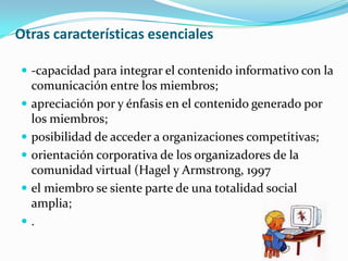 Otras características esenciales

 -capacidad para integrar el contenido informativo con la
    comunicación entre los miembros;
   apreciación por y énfasis en el contenido generado por
    los miembros;
   posibilidad de acceder a organizaciones competitivas;
   orientación corporativa de los organizadores de la
    comunidad virtual (Hagel y Armstrong, 1997
   el miembro se siente parte de una totalidad social
    amplia;
   .
 