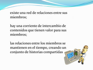 existe una red de relaciones entre sus
miembros;

hay una corriente de intercambio de
contenidos que tienen valor para sus
miembros;

las relaciones entre los miembros se
mantienen en el tiempo, creando un
conjunto de historias compartidas
 
