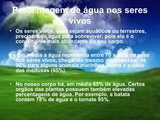 Percentagem de água nos seres
               vivos
• Os seres vivos, quer sejam aquáticos ou terrestres,
  precisam de água para sobreviver, pois ela é o
  constituinte mais abundante do seu corpo.

•    Em média a água representa entre 70 a 90% do peso
    dos seres vivos, chegando mesmo a ultrapassar os
    90% para alguns animais marinhos, como é o caso
    das medusas (95%).

• No nosso corpo há, em média 65% de água. Certos
  orgãos das plantas possuem também elevadas
  percentagens de água. Por exemplo, a batata
  contém 78% de água e o tomate 95%.
 