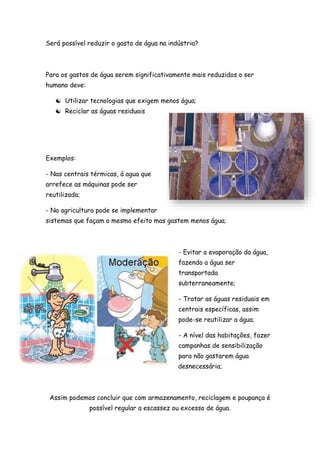 Será possível reduzir o gasto de água na indústria?
Para os gastos de água serem significativamente mais reduzidos o ser
humano deve:
 Utilizar tecnologias que exigem menos água;
 Reciclar as águas residuais
Exemplos:
- Nas centrais térmicas, á agua que
arrefece as máquinas pode ser
reutilizada;
- Na agricultura pode se implementar
sistemas que façam o mesmo efeito mas gastem menos água;
- Evitar a evaporação da água,
fazendo a água ser
transportada
subterraneamente;
- Tratar as águas residuais em
centrais específicas, assim
pode-se reutilizar a água;
- A nível das habitações, fazer
campanhas de sensibilização
para não gastarem água
desnecessária;
Assim podemos concluir que com armazenamento, reciclagem e poupança é
possível regular a escassez ou excesso de água.
 