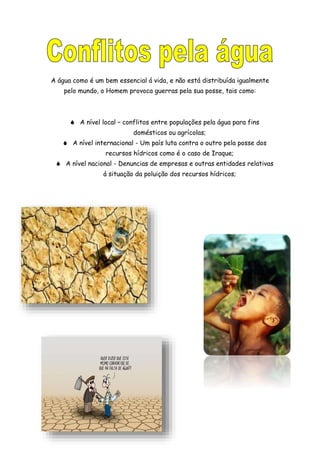 A água como é um bem essencial á vida, e não está distribuída igualmente
pelo mundo, o Homem provoca guerras pela sua posse, tais como:
 A nível local – conflitos entre populações pela água para fins
domésticos ou agrícolas;
 A nível internacional - Um país luta contra o outro pela posse dos
recursos hídricos como é o caso de Iraque;
 A nível nacional - Denuncias de empresas e outras entidades relativas
á situação da poluição dos recursos hídricos;
 