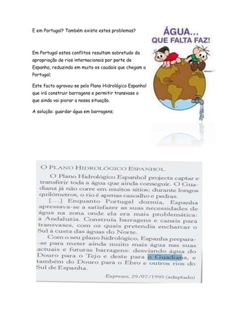 E em Portugal? Também existe estes problemas?
Em Portugal estes conflitos resultam sobretudo da
apropriação de rios internacionais por parte de
Espanha, reduzindo em muito os caudais que chegam a
Portugal;
Este facto agravou-se pelo Plano Hidrológico Espanhol
que irá construir barragens e permitir transvase o
que ainda vai piorar a nossa situação.
A solução: guardar água em barragens;
 