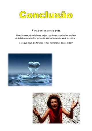 Á água é um bem essencial á vida.
O ser Humano, descobriu que a água tem de ser respeitada e também
descobriu maneiras de a preservar, mas mesmo assim não é suficiente…
Será que algum dia teremos sede e morreremos devido a isso?
 