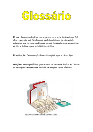 El nino – Fenómeno climático com origem na costa leste da América do Sul.
Ocorre por altura do Natal quando os alísios diminuem de intensidade,
originando uma corrente marítima de elevada temperatura que se aproxima
do litoral do Peru e gera instabilidade climática.
Eutrofização - Decomposição da matéria orgânica por acção da água.
Monções – Ventos periódicos que afetam o sul e sudeste da Ásia: no Inverno
da terra para o mar(secos) e no Verão de mar para terra( húmidos)
 