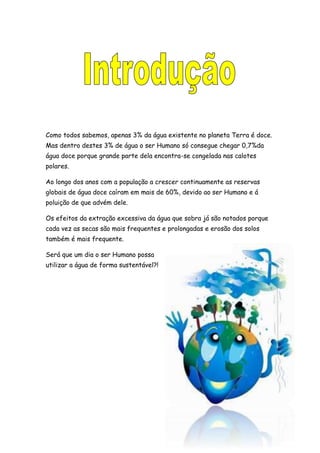 Como todos sabemos, apenas 3% da água existente no planeta Terra é doce.
Mas dentro destes 3% de água o ser Humano só consegue chegar 0,7%da
água doce porque grande parte dela encontra-se congelada nas calotes
polares.
Ao longo dos anos com a população a crescer continuamente as reservas
globais de água doce caíram em mais de 60%, devido ao ser Humano e á
poluição de que advém dele.
Os efeitos da extração excessiva da água que sobra já são notados porque
cada vez as secas são mais frequentes e prolongadas e erosão dos solos
também é mais frequente.
Será que um dia o ser Humano possa
utilizar a água de forma sustentável?!
 