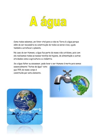 Como todos sabemos, um fator vital para a vida na Terra é a água porque
além de ser necessária na constituição de todos os seres vivos, ajuda
também a arrefecer o planeta.
No caso do ser Humano, a água faz parte da nossa vida cotidiana, pois com
ela realizamos todas as nossas tarefas de higiene, de alimentação e outras
atividades como a agricultura e a indústria.
Se a água faltar ou escassear, pode levar o ser Humano á morte pois somos
essencialmente “feitos de água” visto
que 70% do nosso corpo é
constituído por este elemento.
 