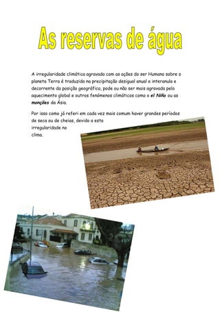 A irregularidade climática agravada com as ações do ser Humano sobre o
planeta Terra é traduzida na precipitação desigual anual e interanula e
decorrente da posição geográfica, pode ou não ser mais agravada pelo
aquecimento global e outros fenómenos climáticos como o el Niño ou as
monções da Ásia.
Por isso como já referi em cada vez mais comum haver grandes períodos
de seca ou de cheias, devido a esta
irregularidade no
clima.
 