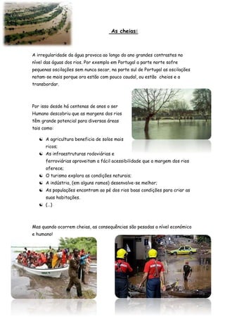As cheias:
A irregularidade da água provoca ao longo do ano grandes contrastes no
nível das águas dos rios. Por exemplo em Portugal a parte norte sofre
pequenas oscilações sem nunca secar, na parte sul de Portugal as oscilações
notam-se mais porque ora estão com pouco caudal, ou estão cheios e a
transbordar.
Por isso desde há centenas de anos o ser
Humano descobriu que as margens dos rios
têm grande potencial para diversas áreas
tais como:
 A agricultura beneficia de solos mais
ricos;
 As infraestruturas rodoviárias e
ferroviárias aproveitam a fácil acessibilidade que a margem dos rios
oferece;
 O turismo explora as condições naturais;
 A indústria, (em alguns ramos) desenvolve-se melhor;
 As populações encontram ao pé dos rios boas condições para criar as
suas habitações.
 (…)
Mas quando ocorrem cheias, as consequências são pesadas a nível económico
e humano!
 