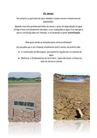 As secas:
No entanto os períodos de seca também trazem muitos transtornos às
populações.
Quando ocorrem grandes períodos de secas, o grau de degradação da água
atinge níveis extremamente elevados, e em consequência água fica impropria
para a utilização pelo ser Humano, e só podendo originar eutrofização.
Mas quais serão as soluções para estes problemas?
As soluções que o ser Humano atualmente está a meter em prática são:
 A construção de Barragens- pois permite regularizar os caudais de
água.
 Melhorar o Ordenamento do território – para não haver vitimas em
caso de secas ou cheias.
 