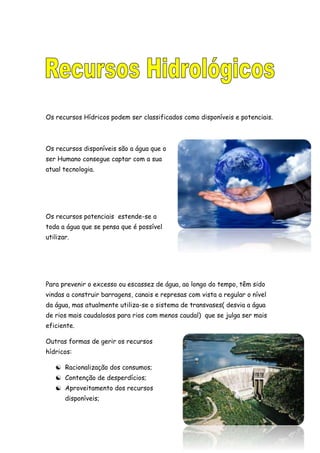 Os recursos Hídricos podem ser classificados como disponíveis e potenciais.
Os recursos disponíveis são a água que o
ser Humano consegue captar com a sua
atual tecnologia.
Os recursos potenciais estende-se a
toda a água que se pensa que é possível
utilizar.
Para prevenir o excesso ou escassez de água, ao longo do tempo, têm sido
vindas a construir barragens, canais e represas com vista a regular o nível
da água, mas atualmente utiliza-se o sistema de transvases( desvia a água
de rios mais caudalosos para rios com menos caudal) que se julga ser mais
eficiente.
Outras formas de gerir os recursos
hídricos:
 Racionalização dos consumos;
 Contenção de desperdícios;
 Aproveitamento dos recursos
disponíveis;
 