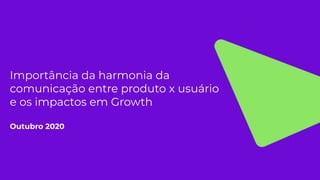 Importância da harmonia da
comunicação entre produto x usuário
e os impactos em Growth
Outubro 2020
 