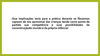 • Que implicações teria para a prática docente se fôssemos
capazes de nos aproximar das crianças tendo como ponto de
partida sua competência e suas possibilidades de
coconstruçãodo mundo e da própria infância?
 