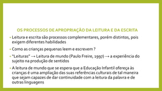 OS PROCESSOS DE APROPRIAÇÃO DA LEITURA E DA ESCRITA
• Leitura e escrita são processos complementares, porém distintos, pois
exigem diferentes habilidades
• Como as crianças pequenas leem e escrevem ?
• “Leituras” → Leitura de mundo (Paulo Freire, 1997) → a experiência do
sujeito na produção de sentidos
• A leitura de mundo que se espera que a Educação Infantil ofereça às
crianças é uma ampliação das suas referências culturais de tal maneira
que sejam capazes de dar continuidade com a leitura da palavra e de
outras linguagens
 