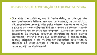 OS PROCESSOS DE APROPRIAÇÃO DA LEITURA E DA ESCRITA
• Ora atrás das palavras, ora à frente delas, as crianças vão
acompanhando a leitura pela voz, geralmente, de um adulto .
Vão seguindo o texto guiadas pelos olhares, gestos, entonações
e pausas do leitor intérprete E é essa leitura de ouvido, a partir
da performance do outro que empresta sua voz ao texto, que
possibilita às crianças pequenas entrarem no texto escrito
Entretanto, entrar é mais que acompanhar, é compreender,
pensar, imaginar e até mesmo ser capturado pelo texto A
atividade do leitor ouvinte é intensa, seja diante do texto
ficcional, seja do não ficcional .
 