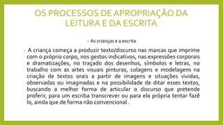 OS PROCESSOS DE APROPRIAÇÃO DA
LEITURA E DA ESCRITA
• As crianças e a escrita
• A criança começa a produzir texto/discurso nas marcas que imprime
com o próprio corpo, nos gestos indicativos, nas expressões corporais
e dramatizações, no traçado dos desenhos, símbolos e letras, no
trabalho com as artes visuais pinturas, colagens e modelagens na
criação de textos orais a partir de imagens e situações vividas,
observadas ou imaginadas e na possibilidade de ditar esses textos,
buscando a melhor forma de articular o discurso que pretende
proferir, para um escriba transcrever ou para ela própria tentar fazê
lo, ainda que de forma não convencional .
 