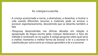 • A criança acostumada a narrar, a dramatizar, a desenhar, a ilustrar a
vida usando diferentes recursos e materiais pode se arriscar a
escrever espontaneamente, descobrindo que se desenha também a
fala
• Pesquisas desenvolvidas nas últimas décadas em relação à
apropriação da língua escrita pelas crianças deslocaram o foco do
método e centraram se no sujeito A antiga pergunta sobre qual seria
o melhor momento e melhor forma de ensinar a ler e a escrever é
substituída por outra como as crianças aprendem a ler e a escrever
As crianças e a escrita
 