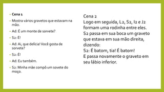 • Cena 1
• Mostra vários gravetos que estavam na
mão.
• Ad: É um monte de sorvete?
• S2: É!
• Ad: Ai, que delícia!Você gosta de
sorvete?
• S2: É!
• Ad: Eu também.
• S2: Minha mãe compô um sovete do
moço.
Cena 2
Logo em seguida, L2, S2, I2 e J2
formam uma rodinha entre eles.
S2 passa em sua boca um graveto
que estava em sua mão direita,
dizendo:
S2: É batom, tia! É batom!
E passa novamente o graveto em
seu lábio inferior.
 