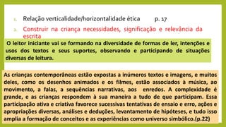 1. Relação verticalidade/horizontalidade ética p. 17
2. Construir na criança necessidades, significação e relevância da
escrita
As crianças contemporâneas estão expostas a inúmeros textos e imagens, e muitos
deles, como os desenhos animados e os filmes, estão associados à música, ao
movimento, a falas, a sequências narrativas, aos enredos. A complexidade é
grande, e as crianças respondem à sua maneira a tudo de que participam. Essa
participação ativa e criativa favorece sucessivas tentativas de ensaio e erro, ações e
apropriações diversas, análises e deduções, levantamento de hipóteses, e tudo isso
amplia a formação de conceitos e as experiências como universo simbólico.(p.22)
O leitor iniciante vai se formando na diversidade de formas de ler, intenções e
usos dos textos e seus suportes, observando e participando de situações
diversas de leitura.
 