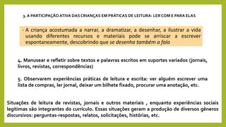 • A criança acostumada a narrar, a dramatizar, a desenhar, a ilustrar a vida
usando diferentes recursos e materiais pode se arriscar a escrever
espontaneamente, descobrindo que se desenha também a fala
3. A PARTICIPAÇÃO ATIVA DAS CRIANÇAS EM PRÁTICAS DE LEITURA: LER COM E PARA ELAS
4. Manusear e refletir sobre textos e palavras escritos em suportes variados (jornais,
livros, revistas, correspondências)
5. Observarem experiências práticas de leitura e escrita: ver alguém escrever uma
lista de compras, ler jornal, deixar um bilhete fixado, procurar uma anotação, etc.
Situações de leitura de revistas, jornais e outros materiais , enquanto experiências sociais
legitimas são integrantes do currículo. Essas situações geram a produção de diversos gêneros
discursivos: perguntas-respostas, relatos, solicitações, histórias, etc.
 