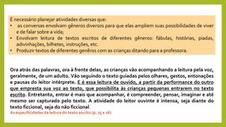 É necessário planejar atividades diversas que:
• as conversas envolvam gêneros diversos para que elas ampliem suas possibilidades de viver
e de falar sobre a vida;
• Envolvam leitura de textos escritos de diferentes gêneros: fábulas, histórias, piadas,
adivinhações, bilhetes, instruções, etc.
• Produzir textos de diferentes genêros com as crianças ditando para a professora.
Ora atrás das palavras, ora à frente delas, as crianças vão acompanhando a leitura pela voz,
geralmente, de um adulto. Vão seguindo o texto guiadas pelos olhares, gestos, entonações
e pausas do leitor intérprete. E é essa leitura de ouvido, a partir da performance do outro
que empresta sua voz ao texto, que possibilita às crianças pequenas entrarem no texto
escrito. Entretanto, entrar é mais que acompanhar, é compreender, pensar, imaginar e até
mesmo ser capturado pelo texto. A atividade do leitor ouvinte é intensa, seja diante do
texto ficcional, seja do não ficcional.
As especificidades da leitura do texto escrito (p. 25 e 26)
 
